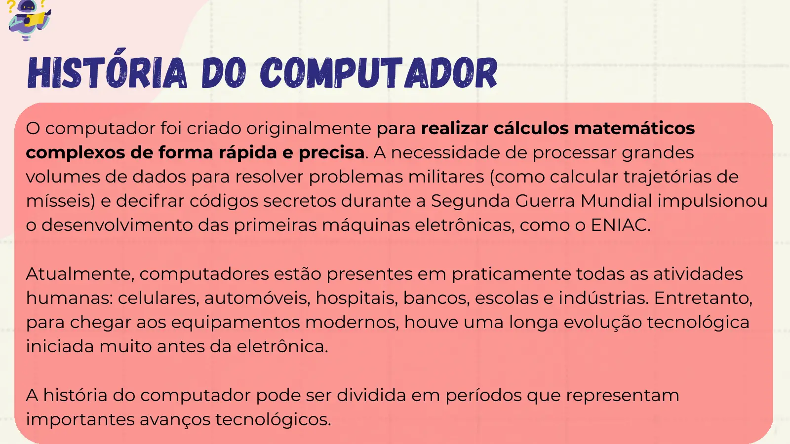 História do Computador O computador foi criado originalmente para realizar cálculos matemáticos complexos de forma rápida e precisa. A necessidade de processar grandes volumes de dados para resolver problemas militares (como calcular trajetórias de mísseis) e decifrar códigos secretos durante a Segunda Guerra Mundial impulsionou o desenvolvimento das primeiras máquinas eletrônicas, como o ENIAC. Atualmente, computadores estão presentes em praticamente todas as atividades humanas: celulares, automóveis, hospitais, bancos, escolas e indústrias. Entretanto, para chegar aos equipamentos modernos, 