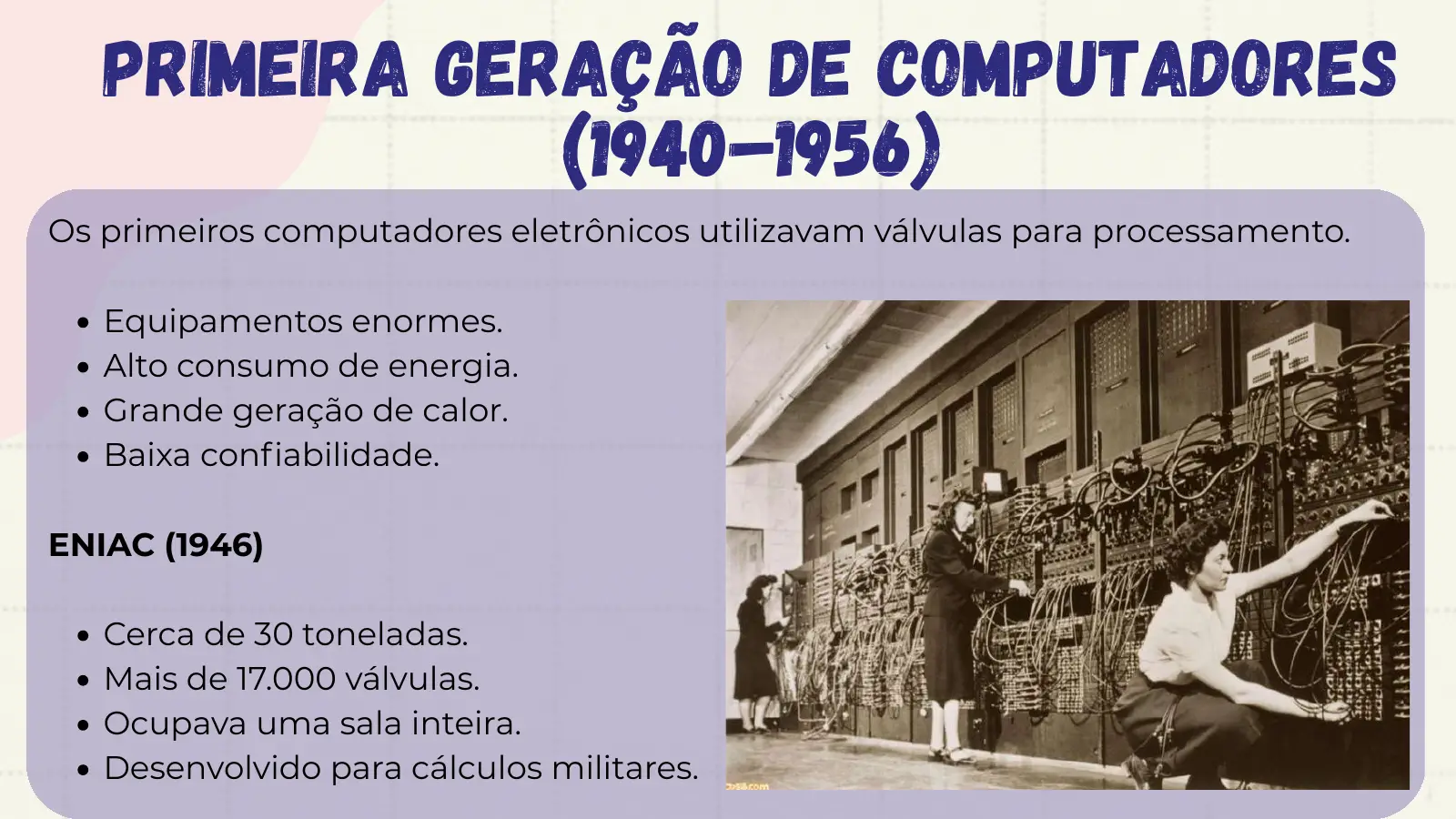 Primeira Geração de Computadores (1940–1956) Os primeiros computadores eletrônicos utilizavam válvulas para processamento. Equipamentos enormes. Alto consumo de energia. Grande geração de calor. Baixa confiabilidade. ENIAC (1946) Cerca de 30 toneladas. Mais de 17.000 válvulas. Ocupava uma sala inteira. Desenvolvido para cálculos militares.