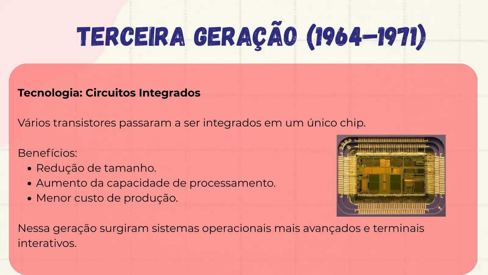 Terceira Geração (1964–1971) Tecnologia: Circuitos Integrados Vários transistores passaram a ser integrados em um único chip. Benefícios: Redução de tamanho. Aumento da capacidade de processamento. Menor custo de produção. Nessa geração surgiram sistemas operacionais mais avançados e terminais interativos.