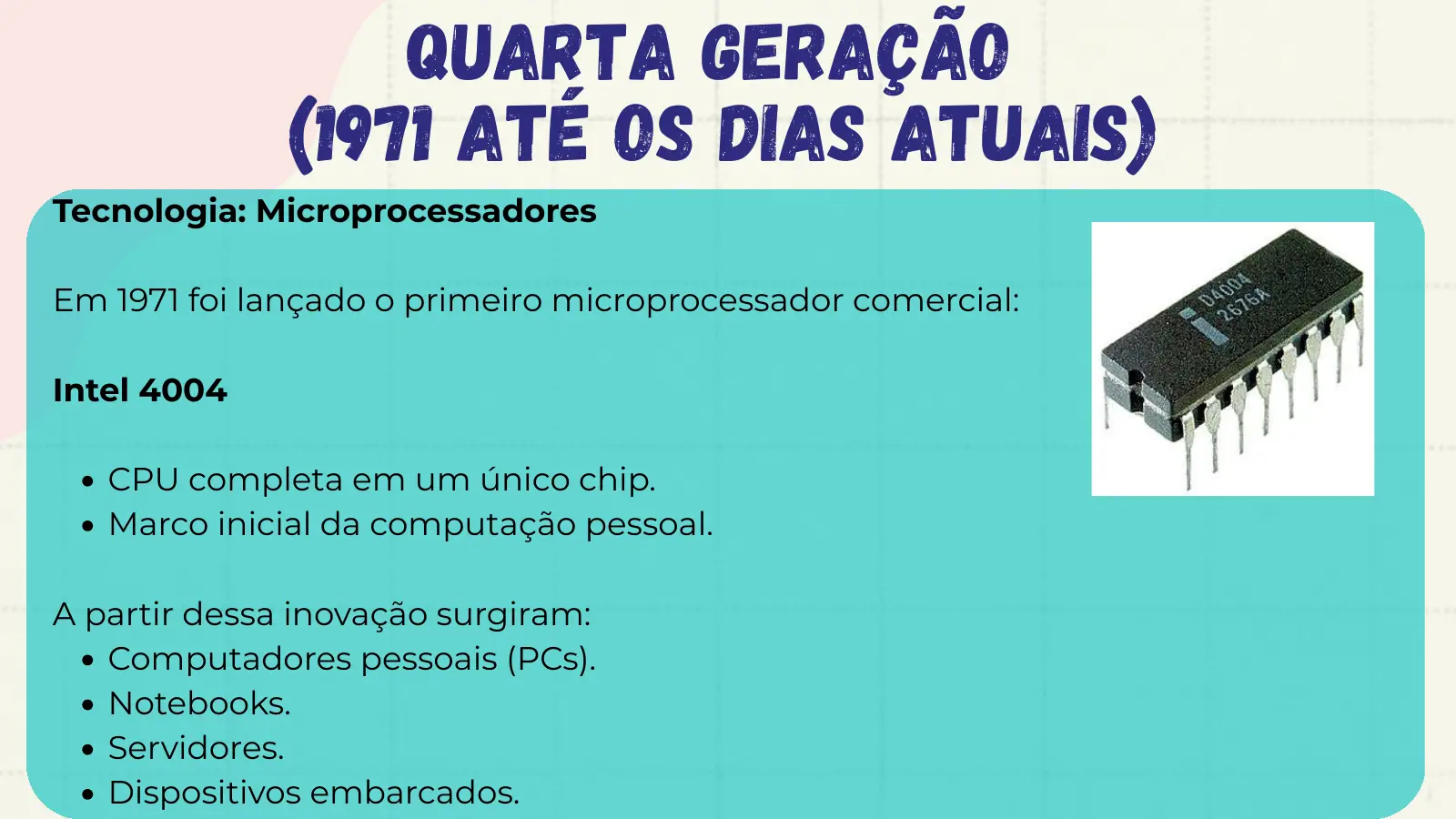 Quarta Geração (1971 até os dias atuais) Tecnologia: Microprocessadores Em 1971 foi lançado o primeiro microprocessador comercial: Intel 4004 CPU completa em um único chip. Marco inicial da computação pessoal. A partir dessa inovação surgiram: Computadores pessoais (PCs). Notebooks. Servidores. Dispositivos embarcados.