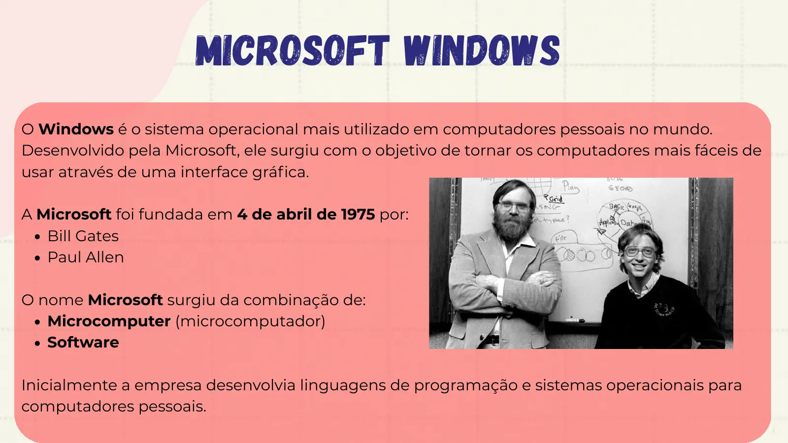 Microsoft Windows O Windows é o sistema operacional mais utilizado em computadores pessoais no mundo. Desenvolvido pela Microsoft, ele surgiu com o objetivo de tornar os computadores mais fáceis de usar através de uma interface gráfica. A Microsoft foi fundada em 4 de abril de 1975 por: Bill Gates Paul Allen O nome Microsoft surgiu da combinação de: Microcomputer (microcomputador) Software Inicialmente a empresa desenvolvia linguagens de programação e sistemas operacionais para computadores pessoais.