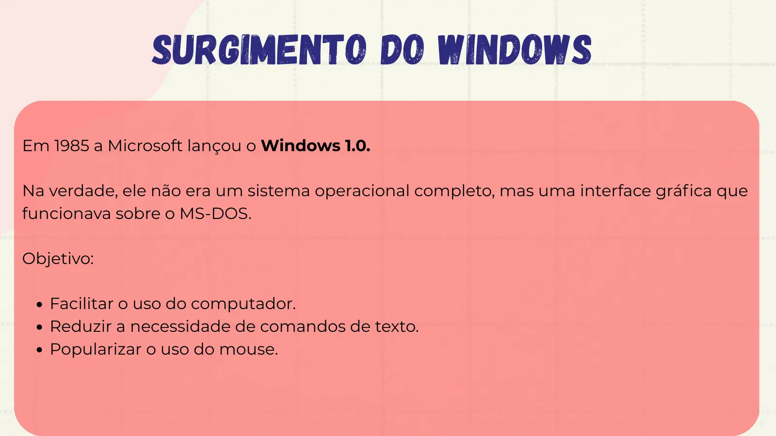 Surgimento do Windows Em 1985 a Microsoft lançou o Windows 1.0. Na verdade, ele não era um sistema operacional completo, mas uma interface gráfica que funcionava sobre o MS-DOS. Objetivo: Facilitar o uso do computador. Reduzir a necessidade de comandos de texto. Popularizar o uso do mouse.