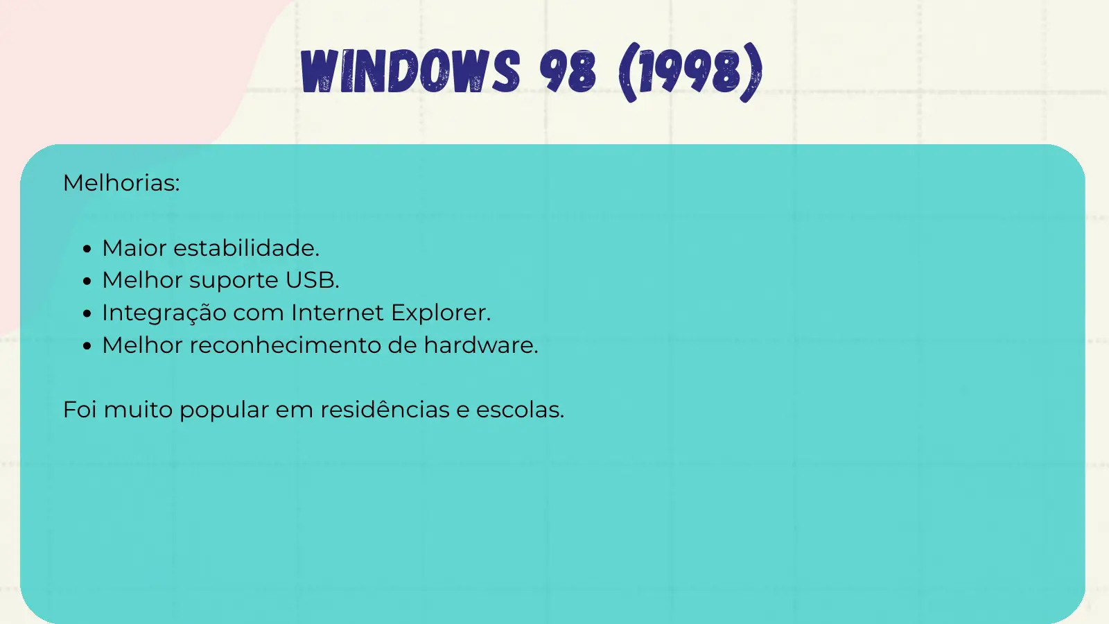 Windows 98 (1998) Melhorias: Maior estabilidade. Melhor suporte USB. Integração com Internet Explorer. Melhor reconhecimento de hardware. Foi muito popular em residências e escolas.