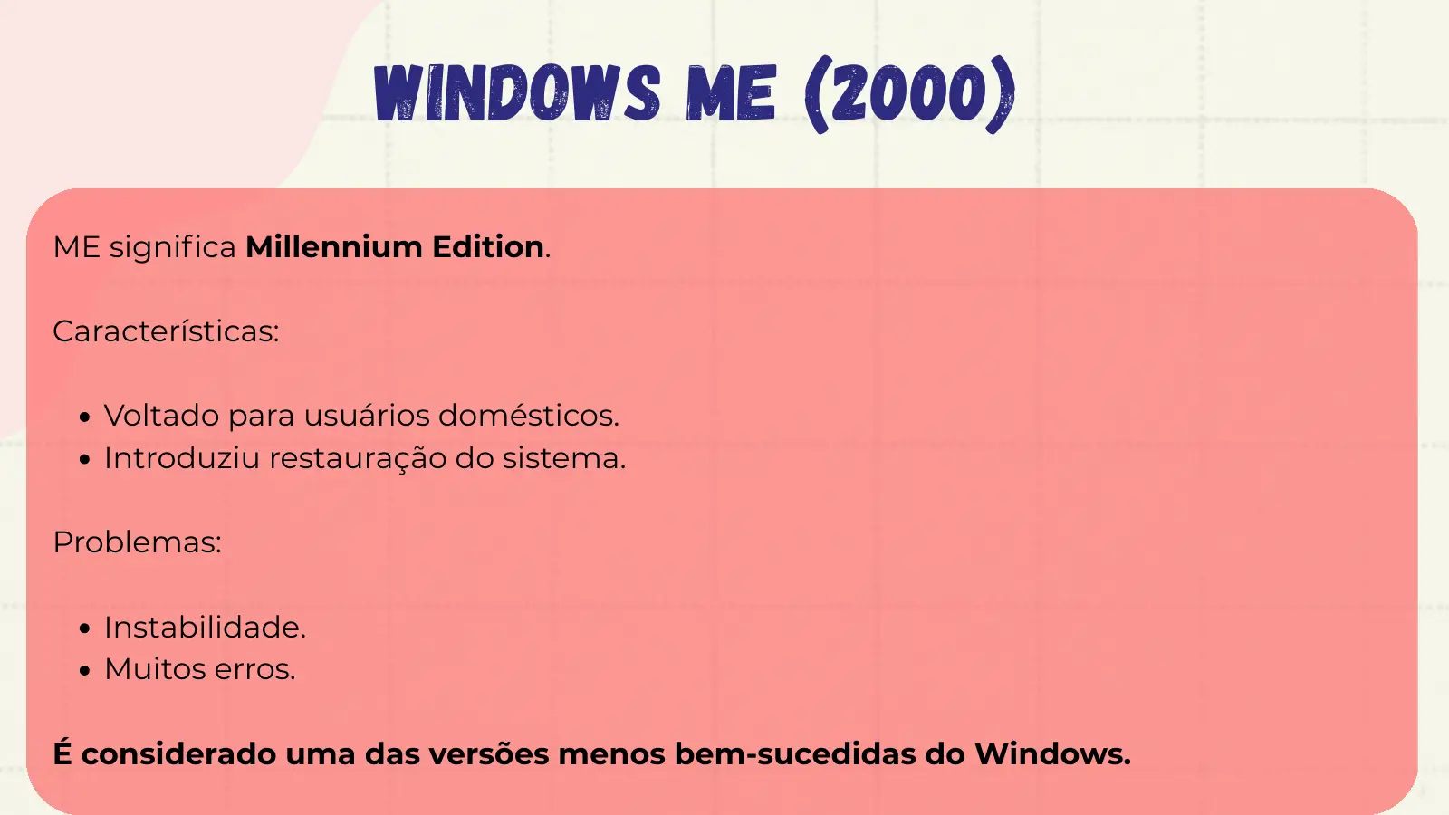 Windows ME (2000) ME significa Millennium Edition. Características: Voltado para usuários domésticos. Introduziu restauração do sistema. Problemas: Instabilidade. Muitos erros. É considerado uma das versões menos bem-sucedidas do Windows.