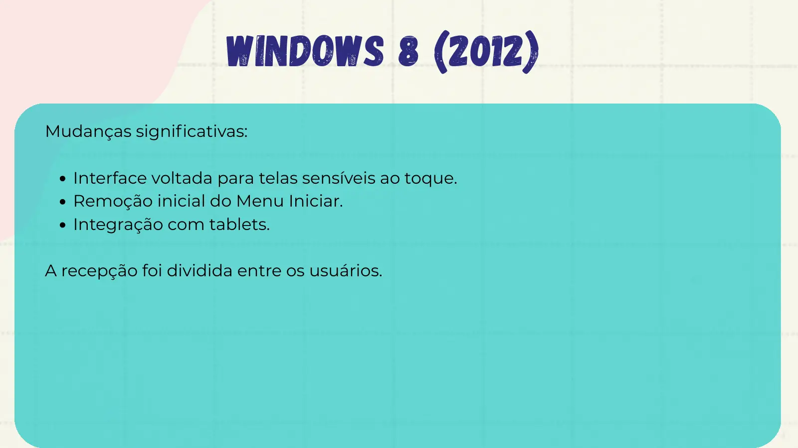 Windows 8 (2012) Mudanças significativas: Interface voltada para telas sensíveis ao toque. Remoção inicial do Menu Iniciar. Integração com tablets. A recepção foi dividida entre os usuários.