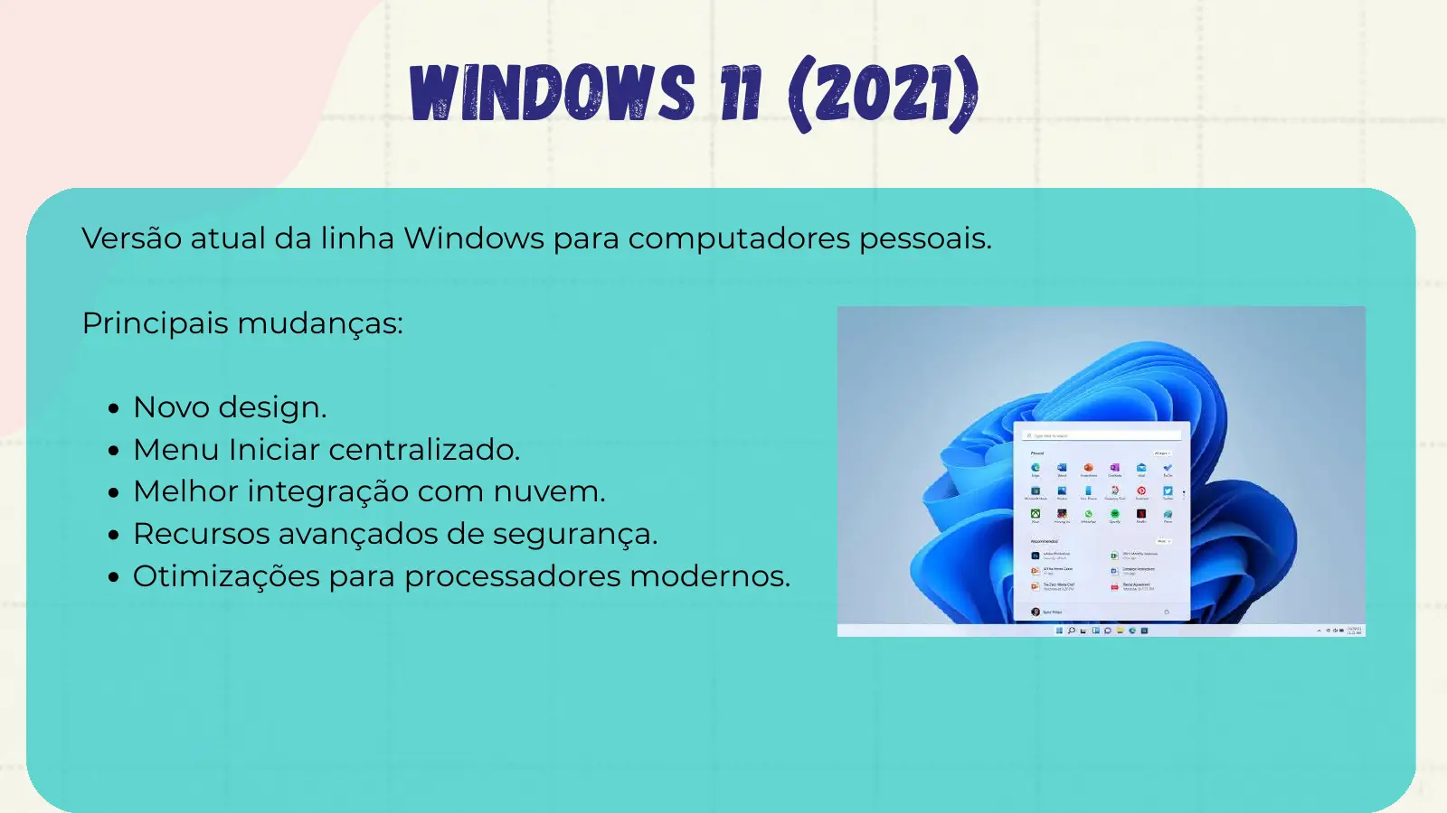 Windows 11 (2021) Versão atual da linha Windows para computadores pessoais. Principais mudanças: Novo design. Menu Iniciar centralizado. Melhor integração com nuvem. Recursos avançados de segurança. Otimizações para processadores modernos.
