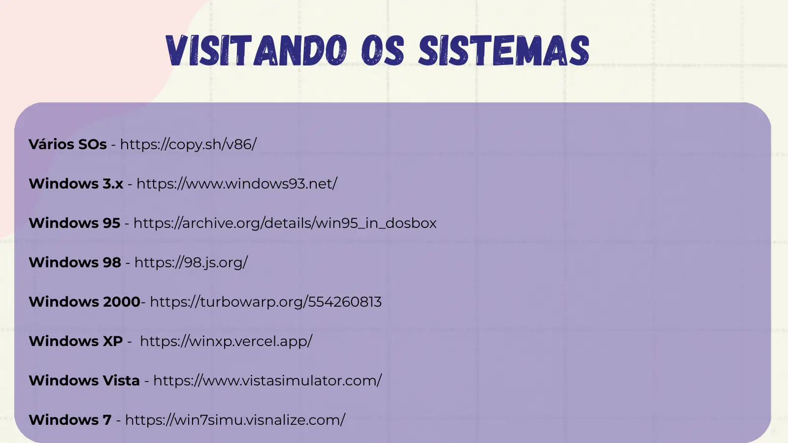VISITANDO os sistemas Vários SOs - https://copy.sh/v86/ Windows 3.x - https://www.windows93.net/ Windows 95 - https://archive.org/details/win95_in_dosbox Windows 98 - https://98.js.org/ Windows 2000- https://turbowarp.org/554260813 Windows XP - https://winxp.vercel.app/ Windows Vista - https://www.vistasimulator.com/ Windows 7 - https://win7simu.visnalize.com/
