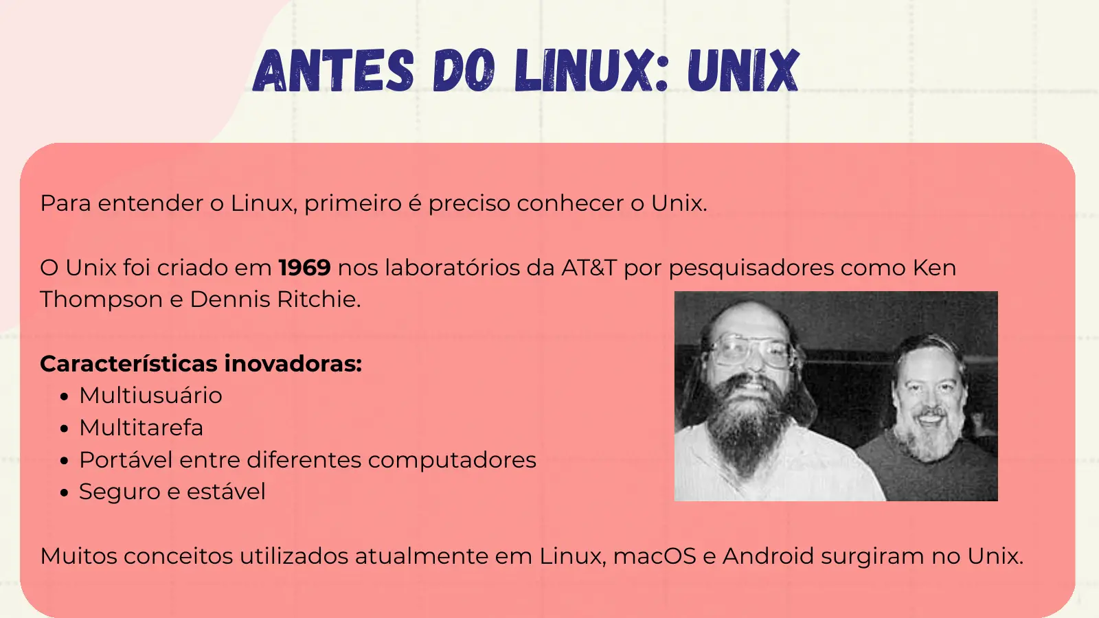 Antes do Linux: Unix Para entender o Linux, primeiro é preciso conhecer o Unix. O Unix foi criado em 1969 nos laboratórios da AT&T por pesquisadores como Ken Thompson e Dennis Ritchie. Características inovadoras: Multiusuário Multitarefa Portável entre diferentes computadores Seguro e estável Muitos conceitos utilizados atualmente em Linux, macOS e Android surgiram no Unix.