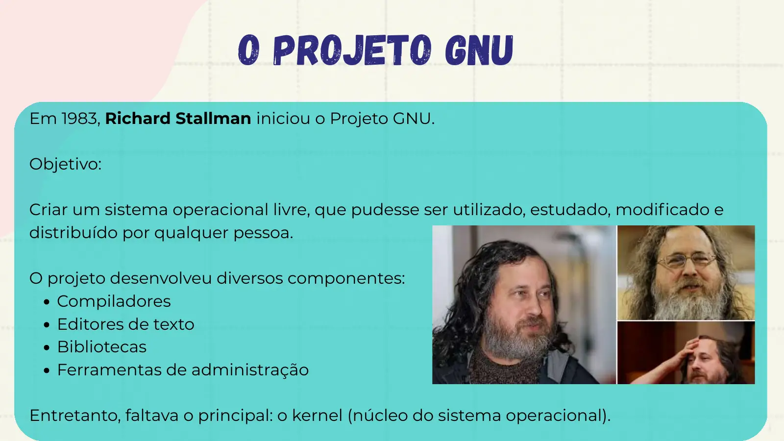 O Projeto GNU Em 1983, Richard Stallman iniciou o Projeto GNU. Objetivo: Criar um sistema operacional livre, que pudesse ser utilizado, estudado, modificado e distribuído por qualquer pessoa. O projeto desenvolveu diversos componentes: Compiladores Editores de texto Bibliotecas Ferramentas de administração Entretanto, faltava o principal: o kernel (núcleo do sistema operacional).