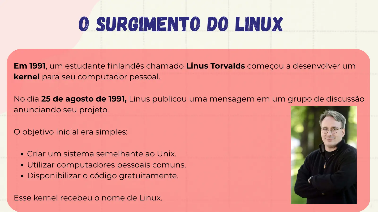O Surgimento do Linux Em 1991, um estudante finlandês chamado Linus Torvalds começou a desenvolver um kernel para seu computador pessoal. No dia 25 de agosto de 1991, Linus publicou uma mensagem em um grupo de discussão anunciando seu projeto. O objetivo inicial era simples: Criar um sistema semelhante ao Unix. Utilizar computadores pessoais comuns. Disponibilizar o código gratuitamente. Esse kernel recebeu o nome de Linux.