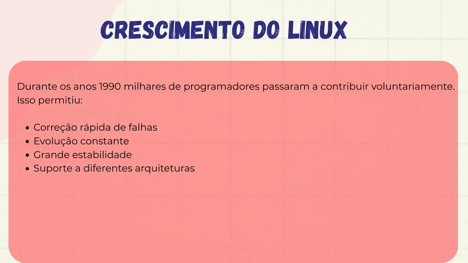 Crescimento do Linux Durante os anos 1990 milhares de programadores passaram a contribuir voluntariamente. Isso permitiu: Correção rápida de falhas Evolução constante Grande estabilidade Suporte a diferentes arquiteturas