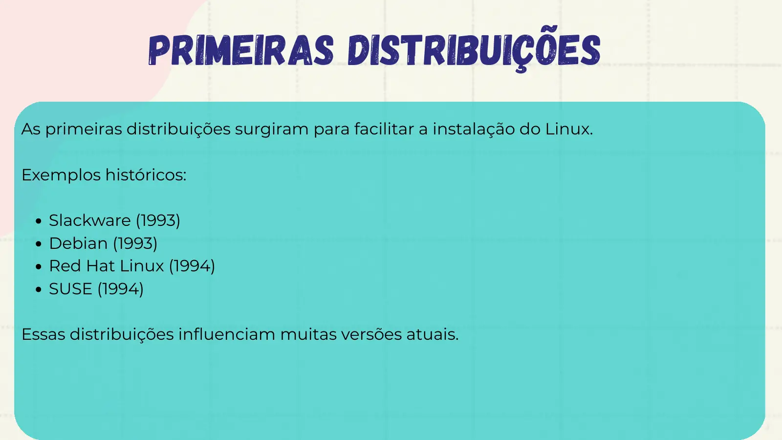 Primeiras Distribuições As primeiras distribuições surgiram para facilitar a instalação do Linux. Exemplos históricos: Slackware (1993) Debian (1993) Red Hat Linux (1994) SUSE (1994) Essas distribuições influenciam muitas versões atuais.