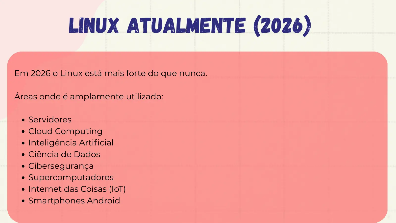 Linux Atualmente (2026) Em 2026 o Linux está mais forte do que nunca. Áreas onde é amplamente utilizado: Servidores Cloud Computing Inteligência Artificial Ciência de Dados Cibersegurança Supercomputadores Internet das Coisas (IoT) Smartphones Android