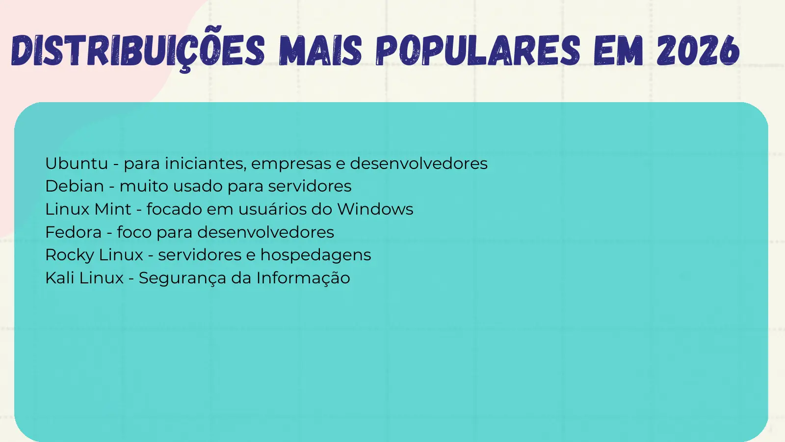 Distribuições Mais Populares em 2026 Ubuntu - para iniciantes, empresas e desenvolvedores Debian - muito usado para servidores Linux Mint - focado em usuários do Windows Fedora - foco para desenvolvedores Rocky Linux - servidores e hospedagens Kali Linux - Segurança da Informação