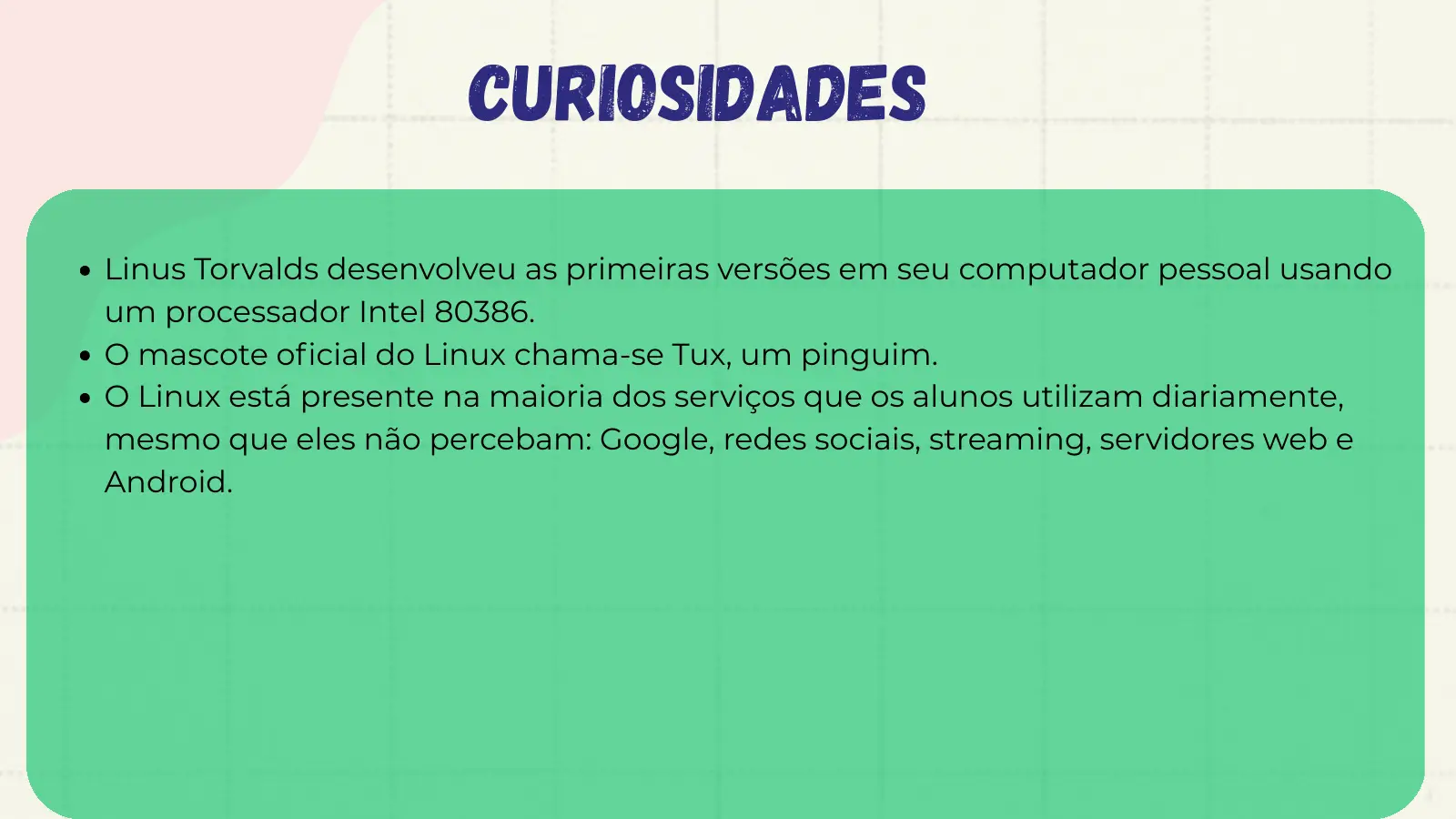 Curiosidades Linus Torvalds desenvolveu as primeiras versões em seu computador pessoal usando um processador Intel 80386. O mascote oficial do Linux chama-se Tux, um pinguim. O Linux está presente na maioria dos serviços que os alunos utilizam diariamente, mesmo que eles não percebam: Google, redes sociais, streaming, servidores web e Android.