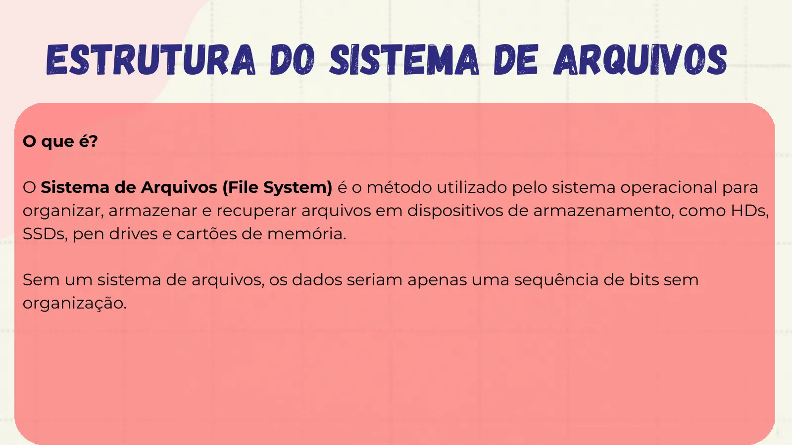 Estrutura do sistema de arquivos O que é? O Sistema de Arquivos (File System) é o método utilizado pelo sistema operacional para organizar, armazenar e recuperar arquivos em dispositivos de armazenamento, como HDs, SSDs, pen drives e cartões de memória. Sem um sistema de arquivos, os dados seriam apenas uma sequência de bits sem organização.