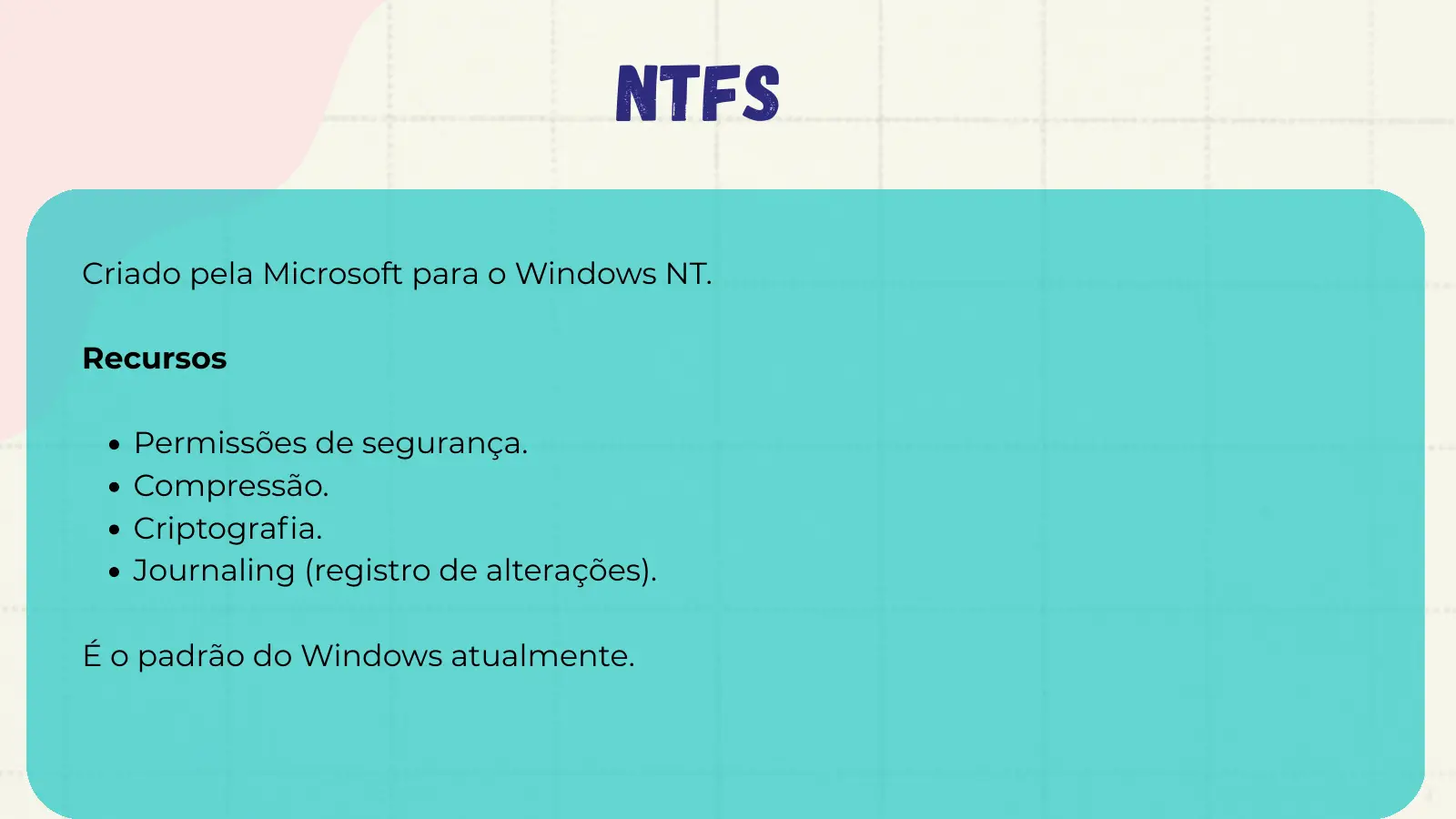 NTFS Criado pela Microsoft para o Windows NT. Recursos Permissões de segurança. Compressão. Criptografia. Journaling (registro de alterações). É o padrão do Windows atualmente.