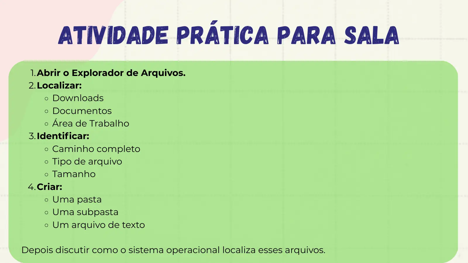 Atividade Prática para Sala 1.Abrir o Explorador de Arquivos. 2.Localizar: Downloads Documentos Área de Trabalho 3.Identificar: Caminho completo Tipo de arquivo Tamanho 4.Criar: Uma pasta Uma subpasta Um arquivo de texto Depois discutir como o sistema operacional localiza esses arquivos.