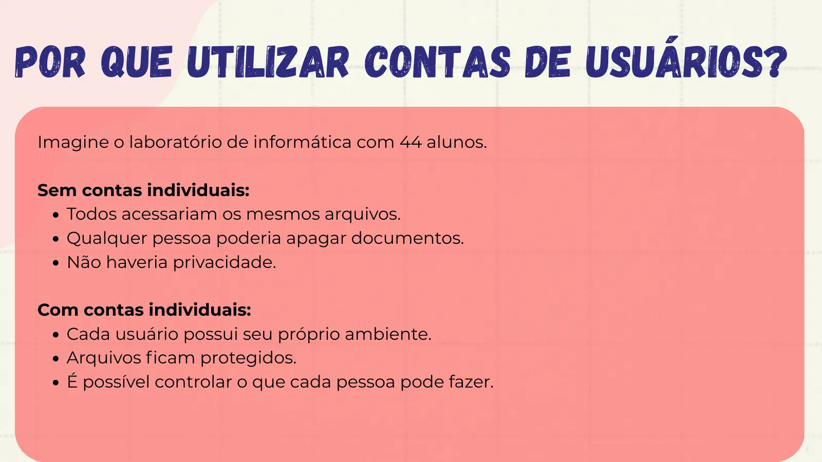 Por que utilizar contas de usuários? Imagine o laboratório de informática com 44 alunos. Sem contas individuais: Todos acessariam os mesmos arquivos. Qualquer pessoa poderia apagar documentos. Não haveria privacidade. Com contas individuais: Cada usuário possui seu próprio ambiente. Arquivos ficam protegidos. É possível controlar o que cada pessoa pode fazer.