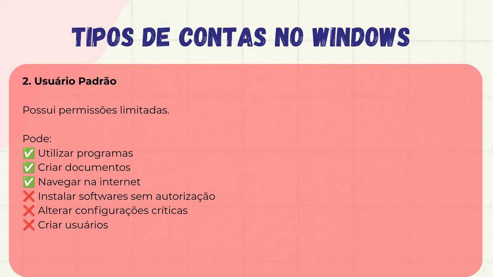 Tipos de Contas no Windows 2. Usuário Padrão Possui permissões limitadas. Pode: ✅ Utilizar programas ✅ Criar documentos ✅ Navegar na internet ❌ Instalar softwares sem autorização ❌ Alterar configurações críticas ❌ Criar usuários