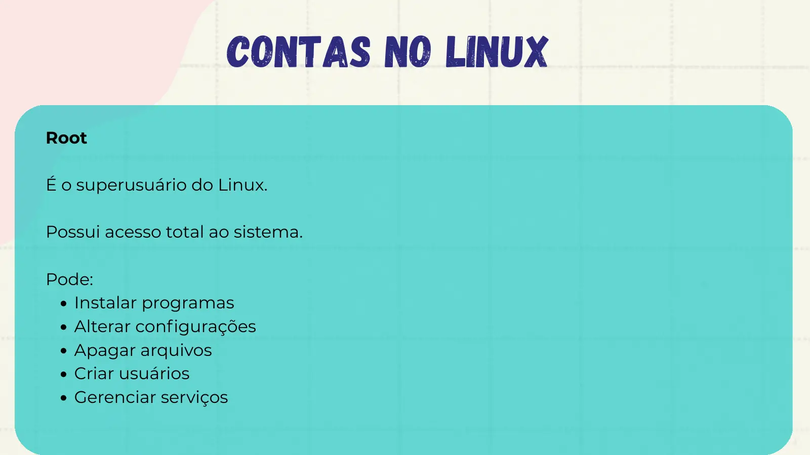 Contas no Linux Root É o superusuário do Linux. Possui acesso total ao sistema. Pode: Instalar programas Alterar configurações Apagar arquivos Criar usuários Gerenciar serviços