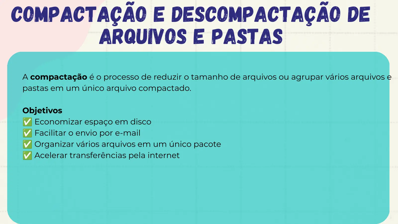 Compactação e Descompactação de Arquivos e Pastas A compactação é o processo de reduzir o tamanho de arquivos ou agrupar vários arquivos e pastas em um único arquivo compactado. ✅ Objetivos ✅ Economizar espaço em disco ✅ Facilitar o envio por e-mail ✅ Organizar vários arquivos em um único pacote Acelerar transferências pela internet