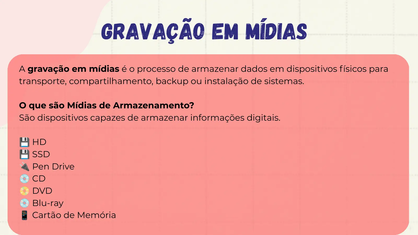 Gravação em Mídias A gravação em mídias é o processo de armazenar dados em dispositivos físicos para transporte, compartilhamento, backup ou instalação de sistemas. O que são Mídias de Armazenamento? São dispositivos capazes de armazenar informações digitais. 💾 HD 💾 SSD 🔌 Pen Drive 💿 CD 📀 DVD 💿 Blu-ray 📱 Cartão de Memória