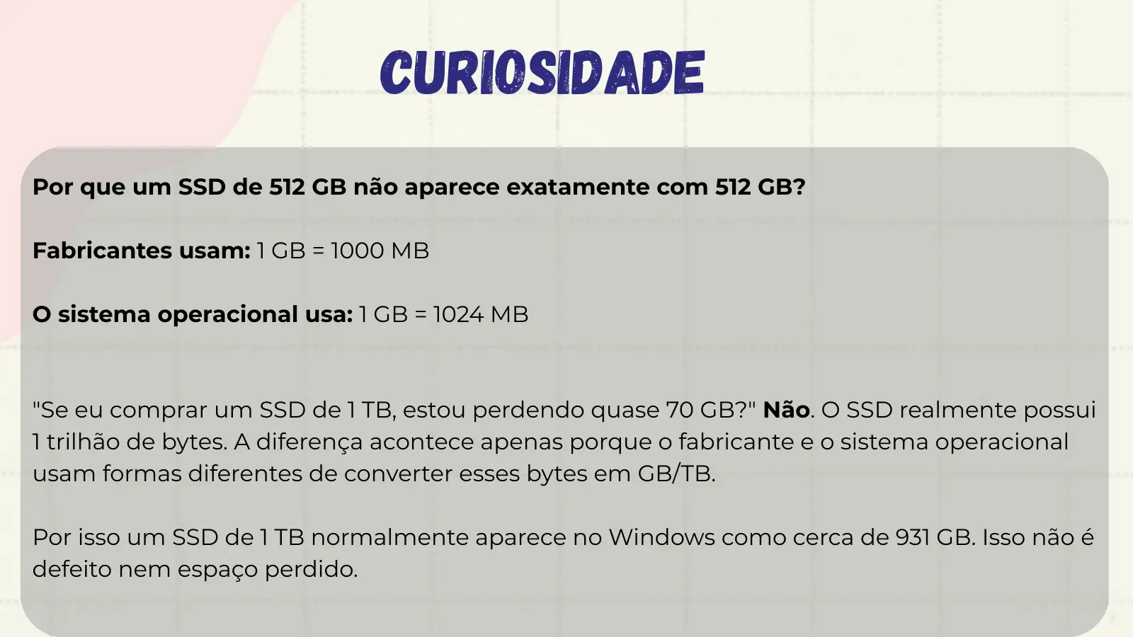 Curiosidade Por que um SSD de 512 GB não aparece exatamente com 512 GB? Fabricantes usam: 1 GB = 1000 MB O sistema operacional usa: 1 GB = 1024 MB "Se eu comprar um SSD de 1 TB, estou perdendo quase 70 GB?" Não. O SSD realmente possui 1 trilhão de bytes. A diferença acontece apenas porque o fabricante e o sistema operacional usam formas diferentes de converter esses bytes em GB/TB. Por isso um SSD de 1 TB normalmente aparece no Windows como cerca de 931 GB. Isso não é defeito nem espaço perdido.