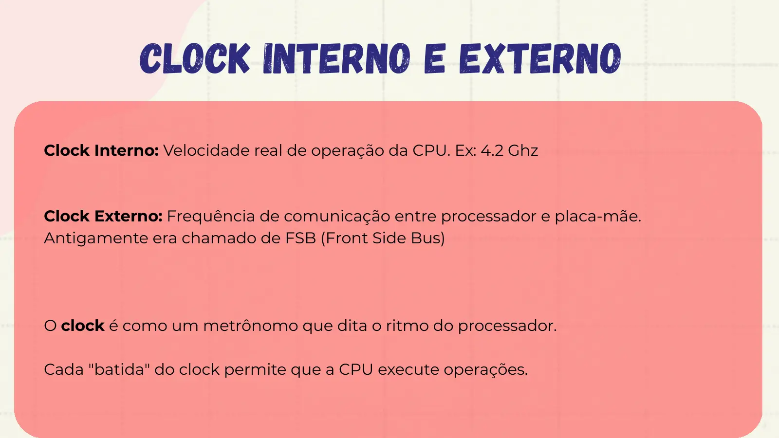 Clock interno e externo Clock Interno: Velocidade real de operação da CPU. Ex: 4.2 Ghz Clock Externo: Frequência de comunicação entre processador e placa-mãe. Antigamente era chamado de FSB (Front Side Bus) O clock é como um metrônomo que dita o ritmo do processador. Cada "batida" do clock permite que a CPU execute operações.