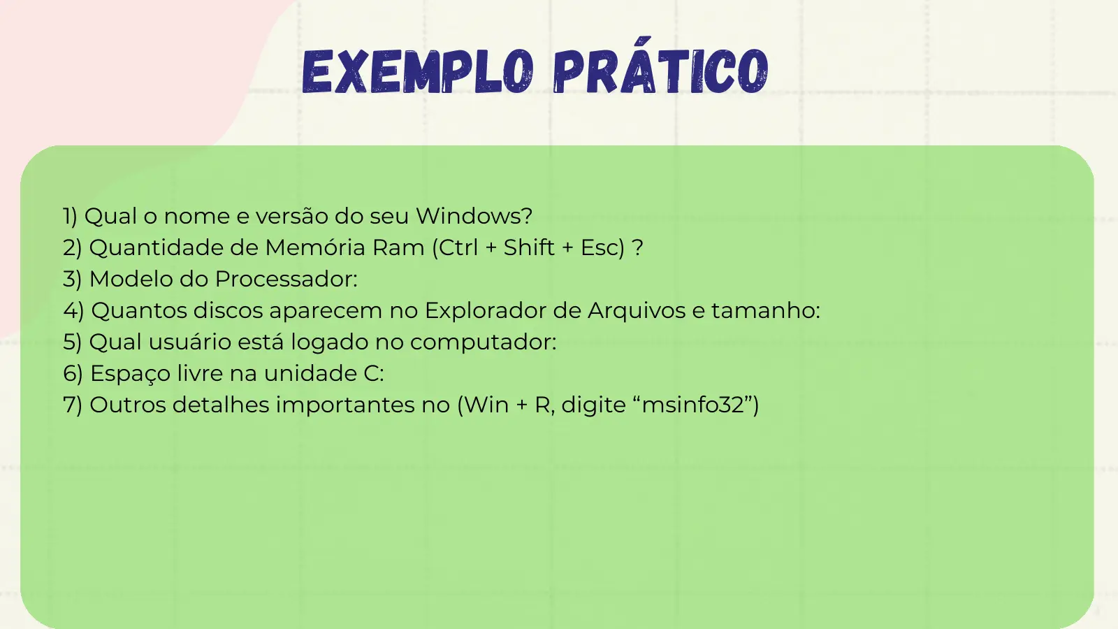 Exemplo Prático 1) Qual o nome e versão do seu Windows? 2) Quantidade de Memória Ram (Ctrl + Shift + Esc) ? 3) Modelo do Processador: 4) Quantos discos aparecem no Explorador de Arquivos e tamanho: 5) Qual usuário está logado no computador: 6) Espaço livre na unidade C: 7) Outros detalhes importantes no (Win + R, digite “msinfo32”)