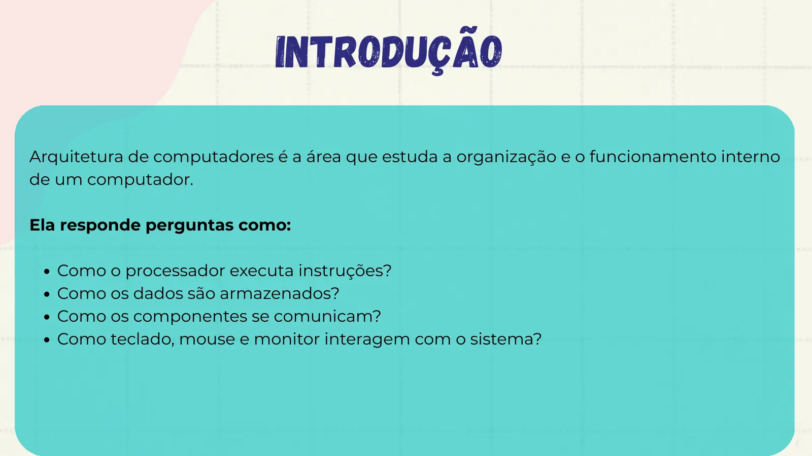 Introdução Arquitetura de computadores é a área que estuda a organização e o funcionamento interno de um computador. Ela responde perguntas como: Como o processador executa instruções? Como os dados são armazenados? Como os componentes se comunicam? Como teclado, mouse e monitor interagem com o sistema?
