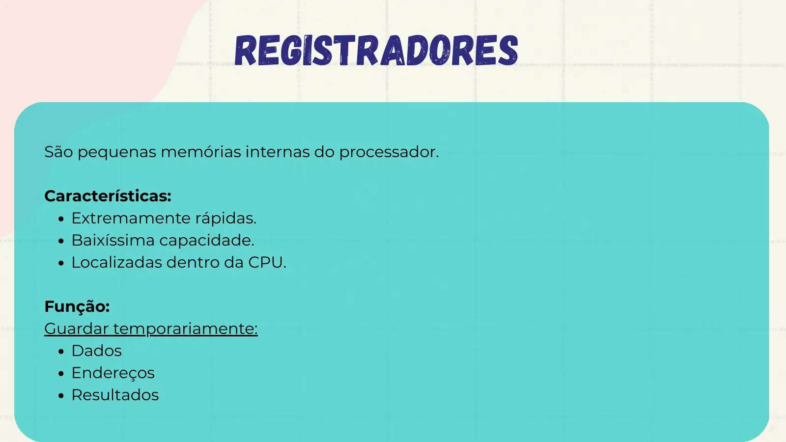 Registradores São pequenas memórias internas do processador. Características: Extremamente rápidas. Baixíssima capacidade. Localizadas dentro da CPU. Função: Guardar temporariamente: Dados Endereços Resultados