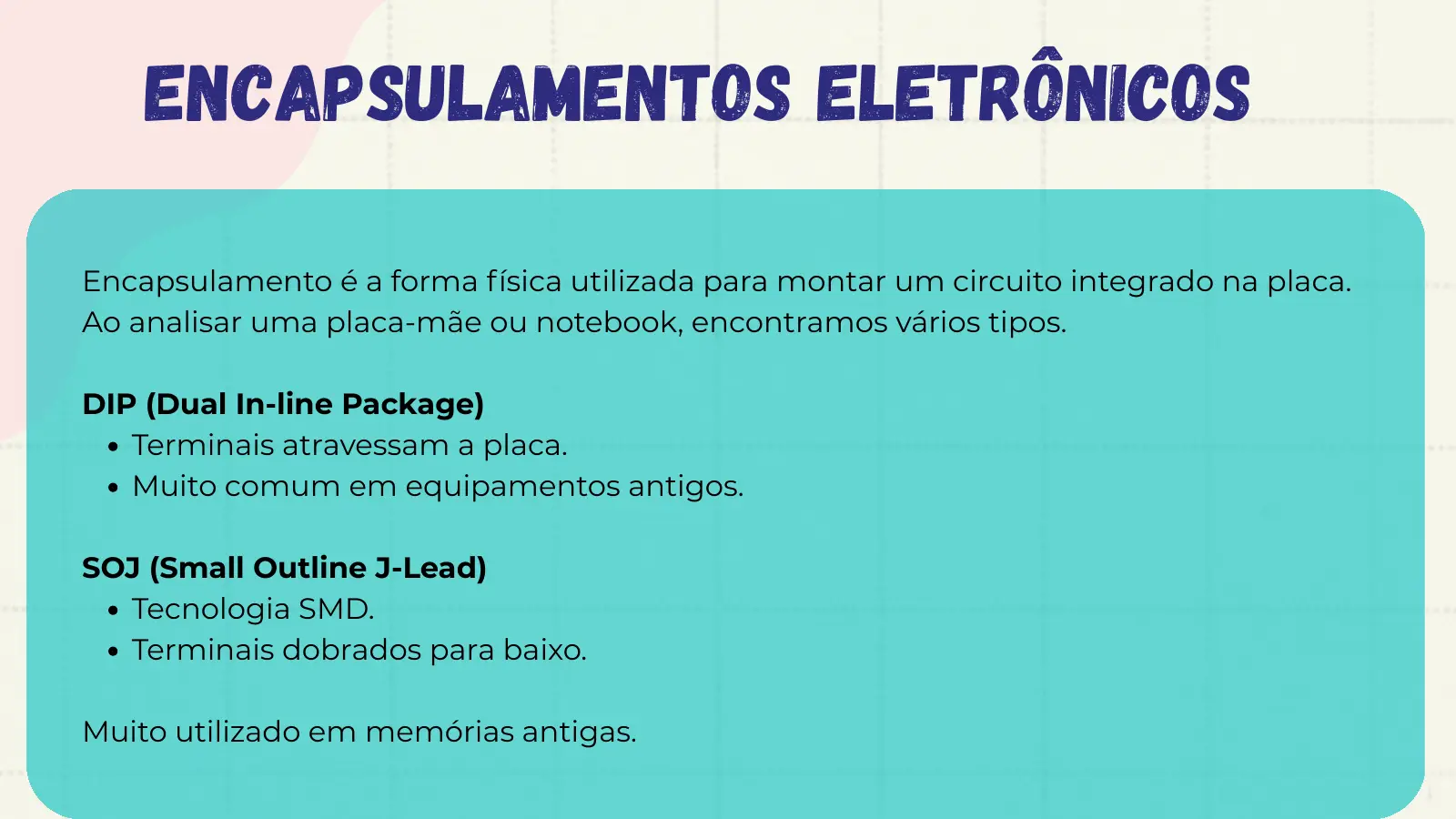 Encapsulamentos Eletrônicos Encapsulamento é a forma física utilizada para montar um circuito integrado na placa. Ao analisar uma placa-mãe ou notebook, encontramos vários tipos. DIP (Dual In-line Package) Terminais atravessam a placa. Muito comum em equipamentos antigos. SOJ (Small Outline J-Lead) Tecnologia SMD. Terminais dobrados para baixo. Muito utilizado em memórias antigas.