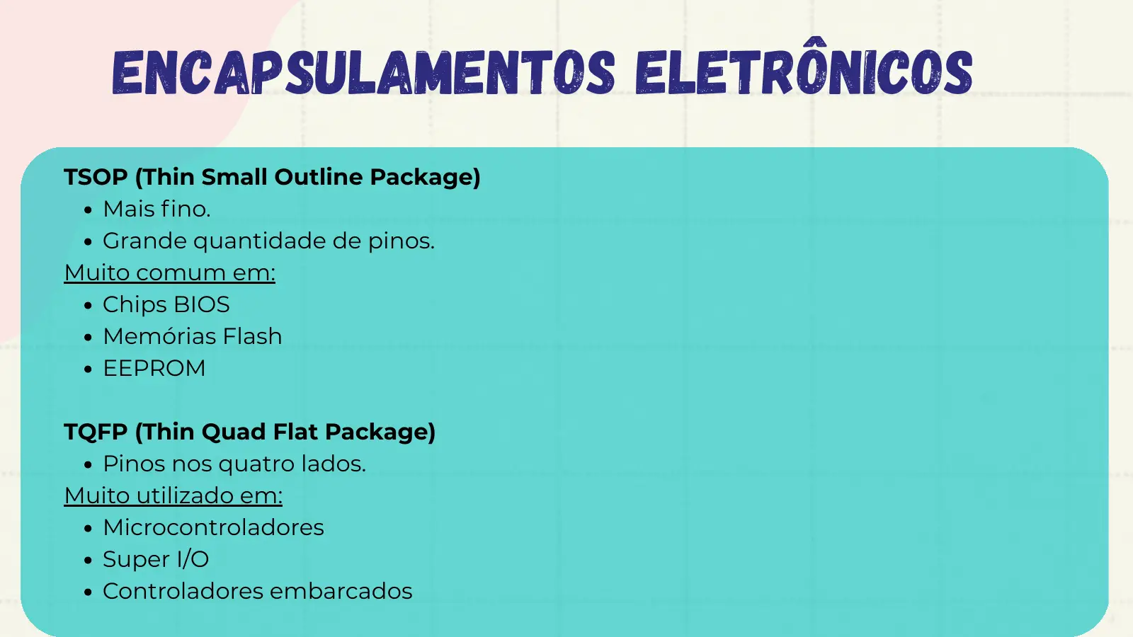 Encapsulamentos Eletrônicos TSOP (Thin Small Outline Package) Mais fino. Grande quantidade de pinos. Muito comum em: Chips BIOS Memórias Flash EEPROM TQFP (Thin Quad Flat Package) Pinos nos quatro lados. Muito utilizado em: Microcontroladores Super I/O Controladores embarcados