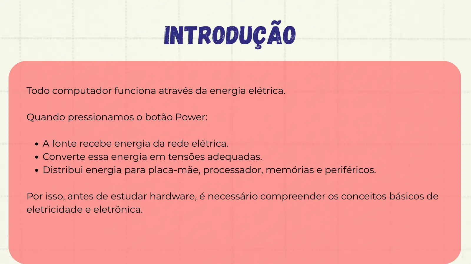 Introdução Todo computador funciona através da energia elétrica. Quando pressionamos o botão Power: A fonte recebe energia da rede elétrica. Converte essa energia em tensões adequadas. Distribui energia para placa-mãe, processador, memórias e periféricos. Por isso, antes de estudar hardware, é necessário compreender os conceitos básicos de eletricidade e eletrônica.