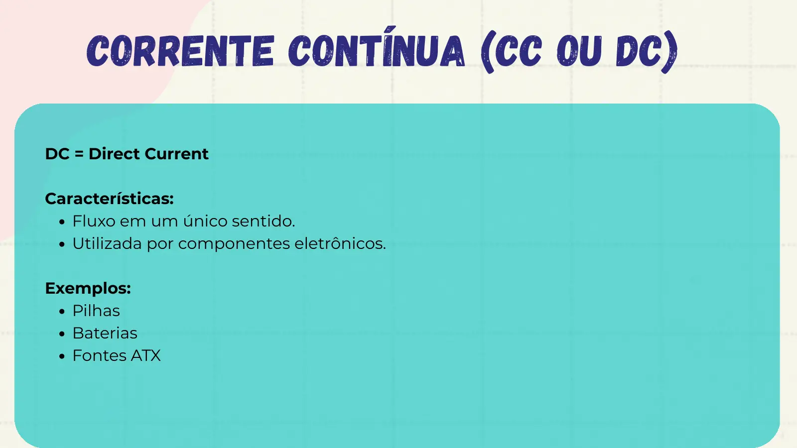 Corrente Contínua (CC ou DC) DC = Direct Current Características: Fluxo em um único sentido. Utilizada por componentes eletrônicos. Exemplos: Pilhas Baterias Fontes ATX