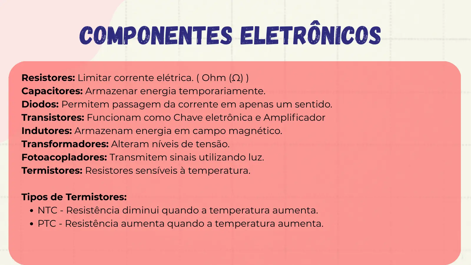 Componentes Eletrônicos Resistores: Limitar corrente elétrica. ( Ohm (Ω) ) Capacitores: Armazenar energia temporariamente. Diodos: Permitem passagem da corrente em apenas um sentido. Transistores: Funcionam como Chave eletrônica e Amplificador Indutores: Armazenam energia em campo magnético. Transformadores: Alteram níveis de tensão. Fotoacopladores: Transmitem sinais utilizando luz. Termistores: Resistores sensíveis à temperatura. Tipos de Termistores: NTC - Resistência diminui quando a temperatura aumenta. PTC - Resistência aumenta quando a temperatura aumenta.