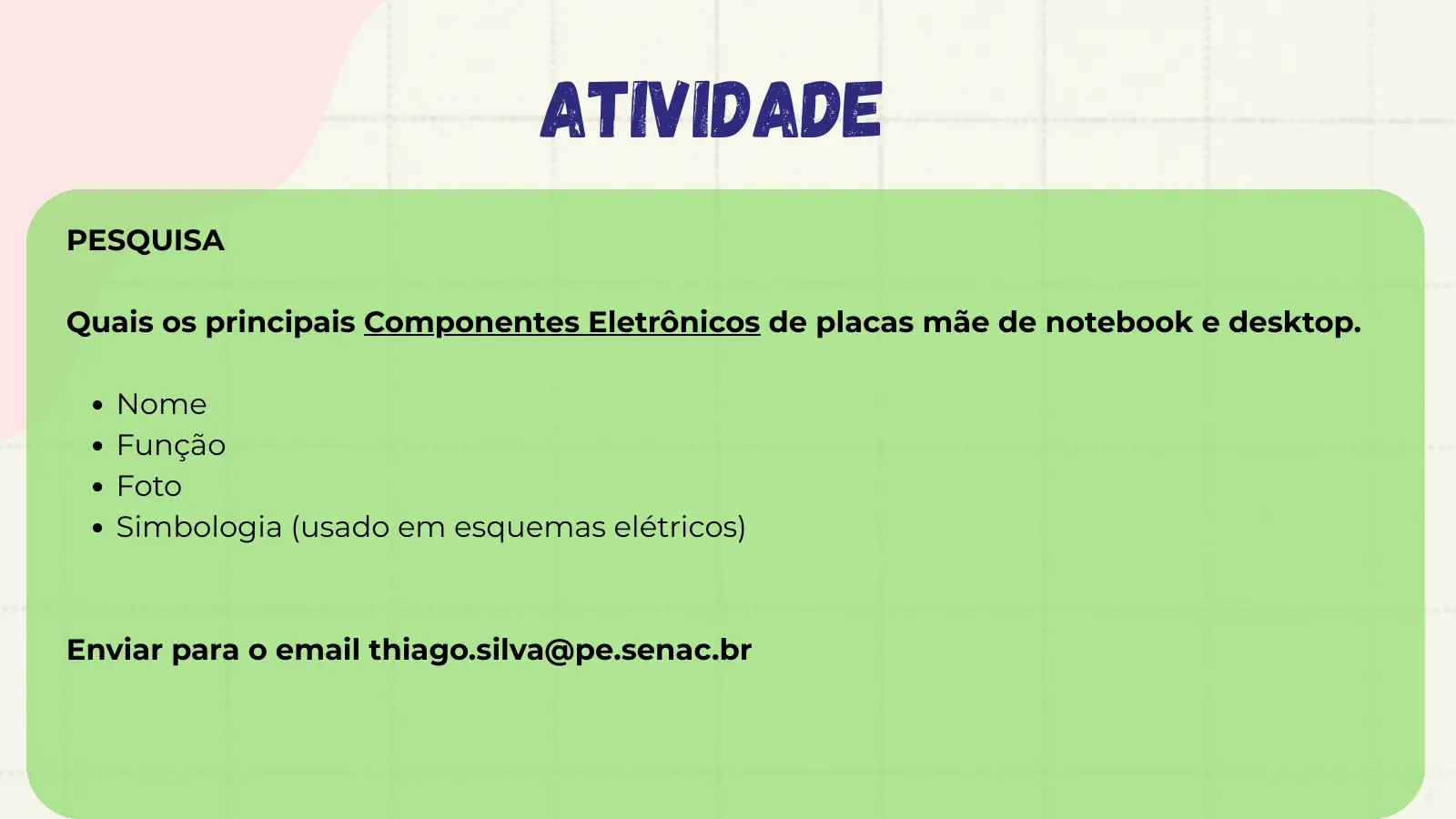 atividade PESQUISA Quais os principais Componentes Eletrônicos de placas mãe de notebook e desktop. Nome Função Foto Simbologia (usado em esquemas elétricos) Enviar para o email thiago.silva@pe.senac.br