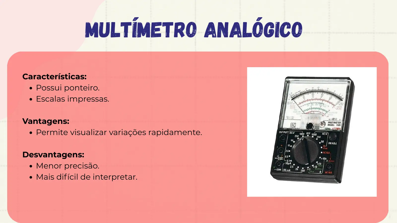 Multímetro Analógico Características: Possui ponteiro. Escalas impressas. Vantagens: Permite visualizar variações rapidamente. Desvantagens: Menor precisão. Mais difícil de interpretar.