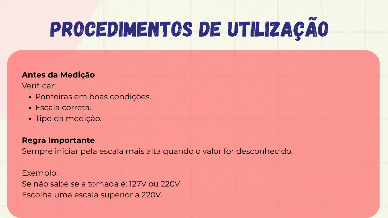 Procedimentos de Utilização Antes da Medição Verificar: Ponteiras em boas condições. Escala correta. Tipo da medição. Regra Importante Sempre iniciar pela escala mais alta quando o valor for desconhecido. Exemplo: Se não sabe se a tomada é: 127V ou 220V Escolha uma escala superior a 220V.