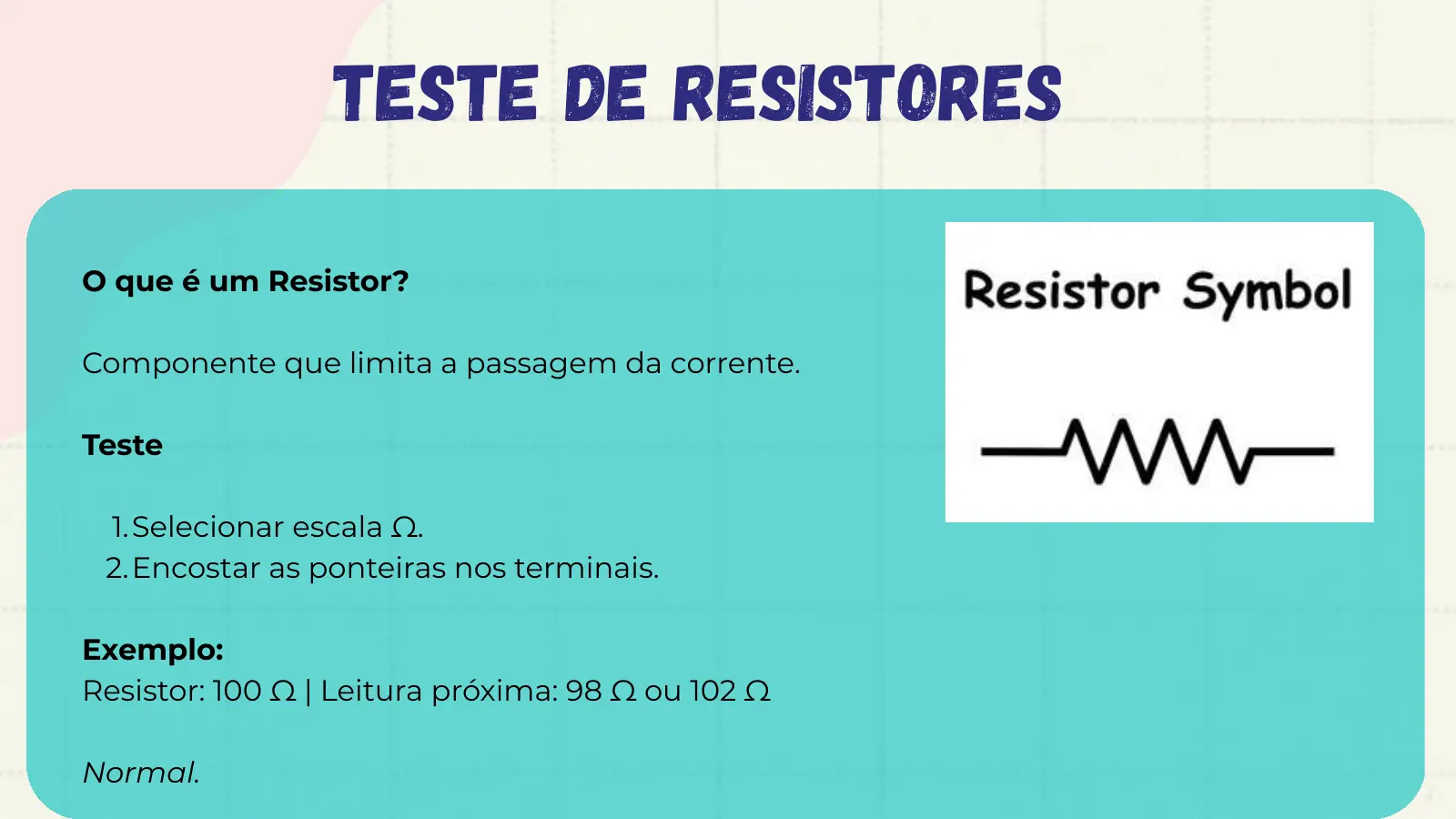 Teste de Resistores O que é um Resistor? Componente que limita a passagem da corrente. Teste 1. Selecionar escala Ω. 2. Encostar as ponteiras nos terminais. Exemplo: Resistor: 100 Ω | Leitura próxima: 98 Ω ou 102 Ω Normal.