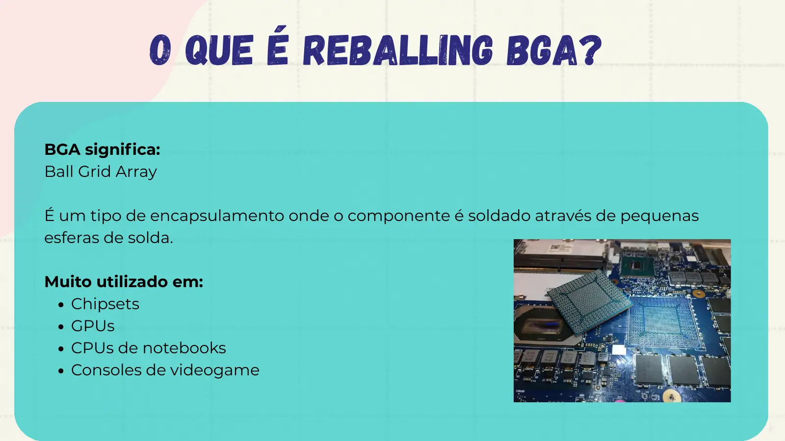 O que é Reballing BGA? BGA significa: Ball Grid Array É um tipo de encapsulamento onde o componente é soldado através de pequenas esferas de solda. Muito utilizado em: Chipsets GPUs CPUs de notebooks Consoles de videogame