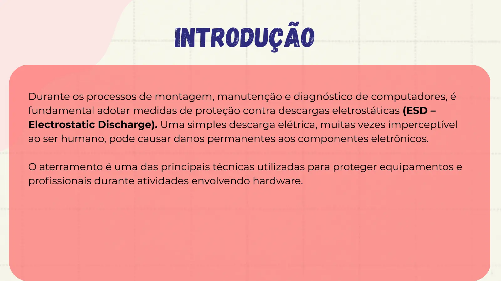 Introdução Durante os processos de montagem, manutenção e diagnóstico de computadores, é fundamental adotar medidas de proteção contra descargas eletrostáticas (ESD – Electrostatic Discharge). Uma simples descarga elétrica, muitas vezes imperceptível ao ser humano, pode causar danos permanentes aos componentes eletrônicos. O aterramento é uma das principais técnicas utilizadas para proteger equipamentos e profissionais durante atividades envolvendo hardware.