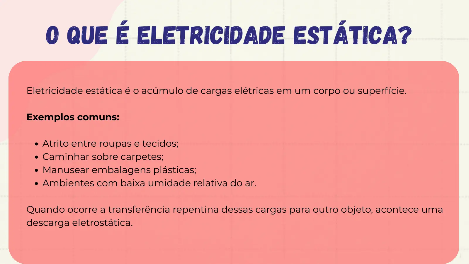 O que é Eletricidade Estática? Eletricidade estática é o acúmulo de cargas elétricas em um corpo ou superfície. Exemplos comuns: Atrito entre roupas e tecidos; Caminhar sobre carpetes; Manusear embalagens plásticas; Ambientes com baixa umidade relativa do ar. Quando ocorre a transferência repentina dessas cargas para outro objeto, acontece uma descarga eletrostática.