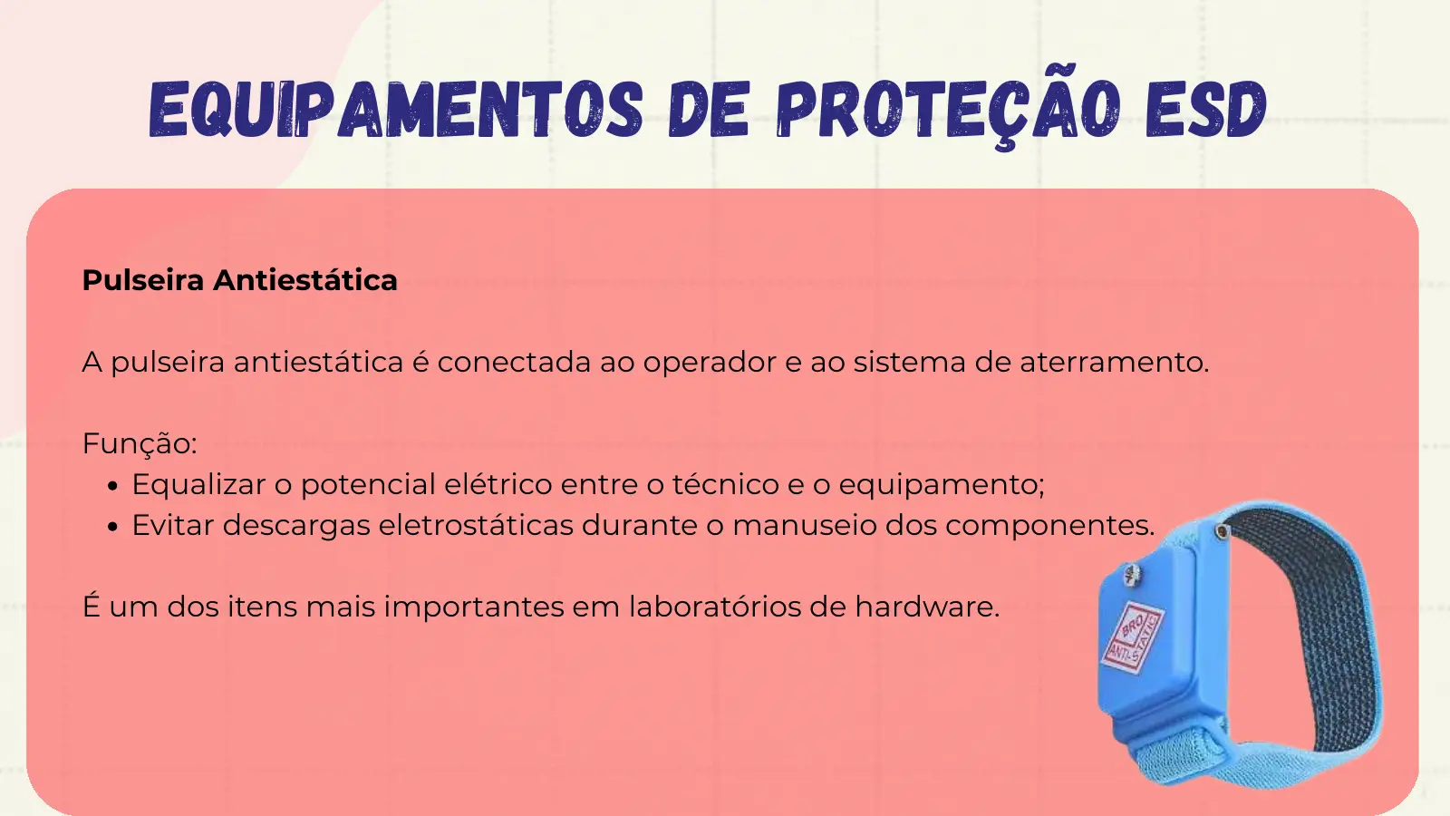 Equipamentos de Proteção ESD Pulseira Antiestática A pulseira antiestática é conectada ao operador e ao sistema de aterramento. Função: Equalizar o potencial elétrico entre o técnico e o equipamento; Evitar descargas eletrostáticas durante o manuseio dos componentes. É um dos itens mais importantes em laboratórios de hardware.
