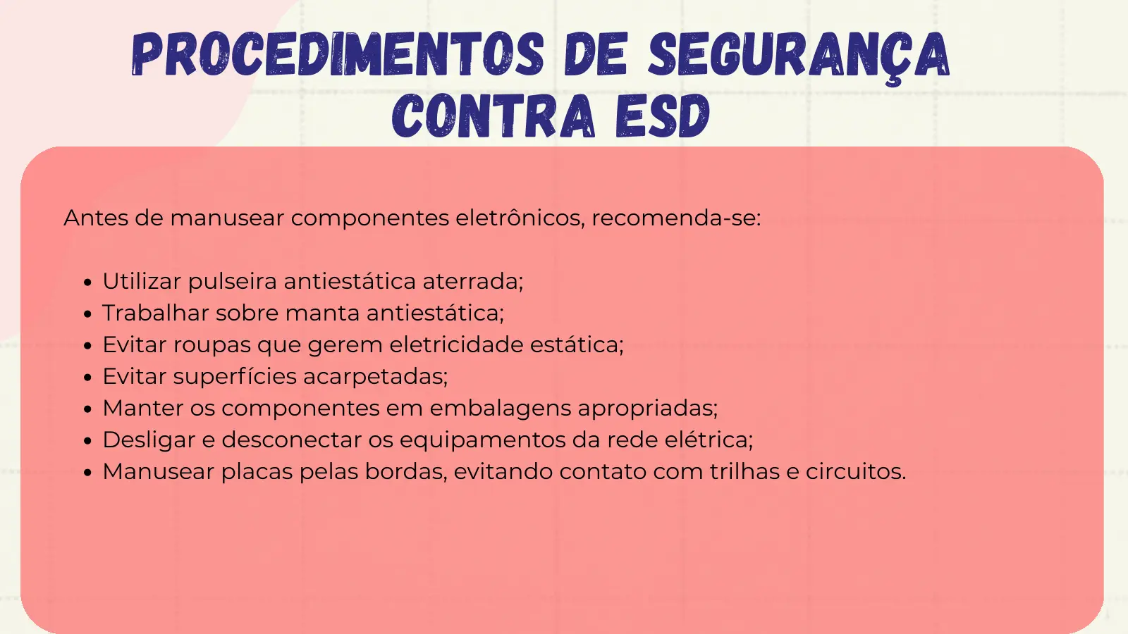 Procedimentos de Segurança Contra ESD Antes de manusear componentes eletrônicos, recomenda-se: Utilizar pulseira antiestática aterrada; Trabalhar sobre manta antiestática; Evitar roupas que gerem eletricidade estática; Evitar superfícies acarpetadas; Manter os componentes em embalagens apropriadas; Desligar e desconectar os equipamentos da rede elétrica; Manusear placas pelas bordas, evitando contato com trilhas e circuitos.