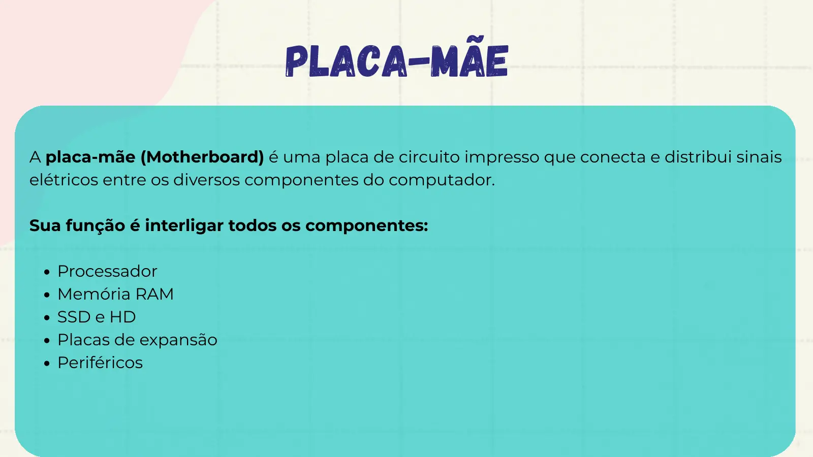 Placa-Mãe A placa-mãe (Motherboard) é uma placa de circuito impresso que conecta e distribui sinais elétricos entre os diversos componentes do computador. Sua função é interligar todos os componentes: Processador Memória RAM SSD e HD Placas de expansão Periféricos