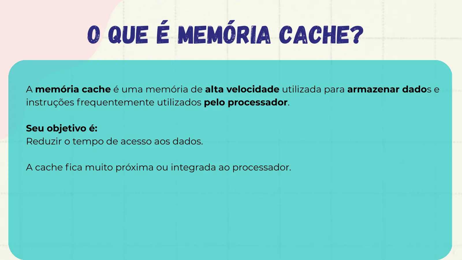 O que é memória cache? A memória cache é uma memória de alta velocidade utilizada para armazenar dados e instruções frequentemente utilizados pelo processador. Seu objetivo é: Reduzir o tempo de acesso aos dados. A cache fica muito próxima ou integrada ao processador.
