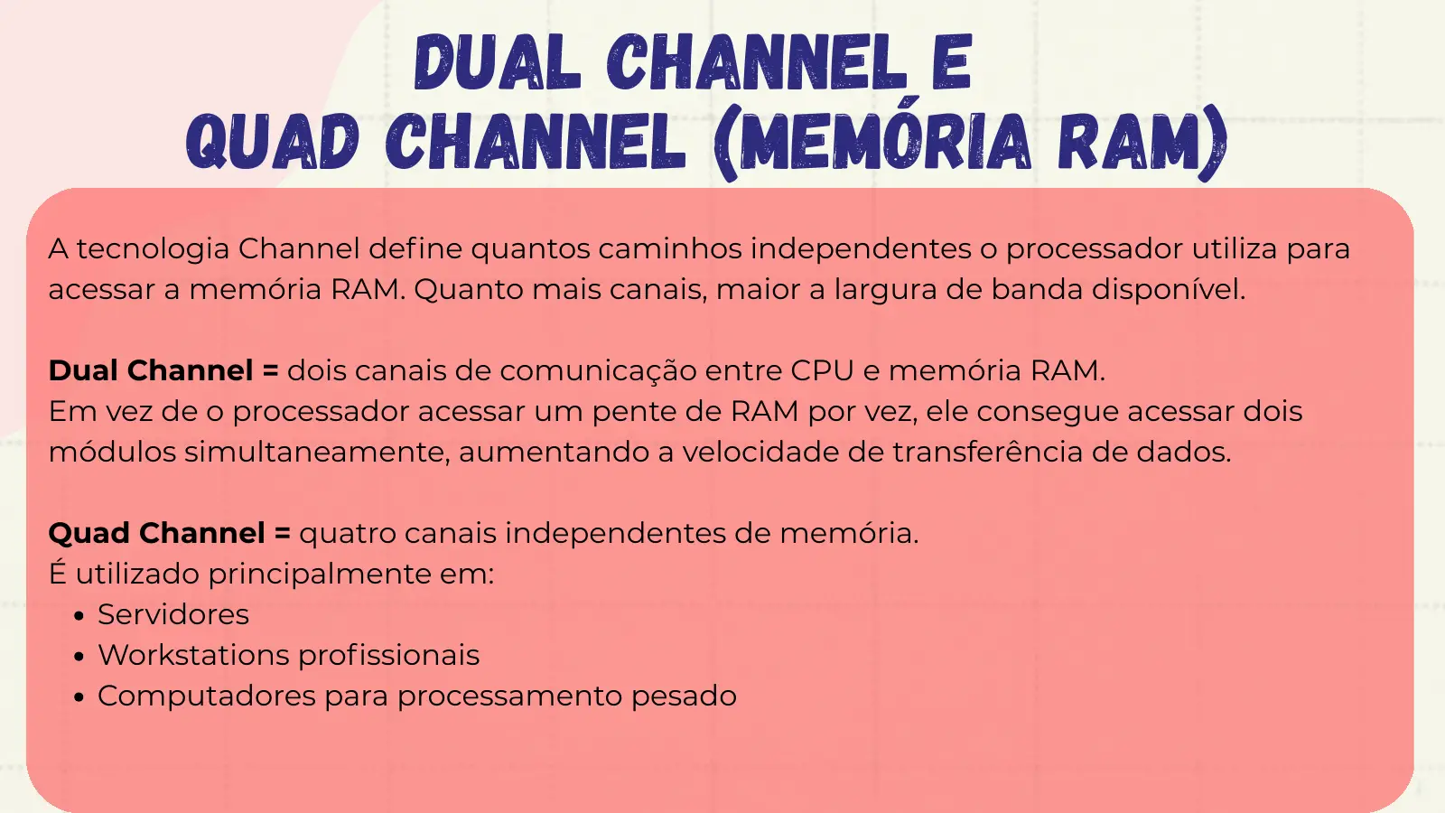 Dual Channel e Quad Channel (Memória RAM) A tecnologia Channel define quantos caminhos independentes o processador utiliza para acessar a memória RAM. Quanto mais canais, maior a largura de banda disponível. Dual Channel = dois canais de comunicação entre CPU e memória RAM. Em vez de o processador acessar um pente de RAM por vez, ele consegue acessar dois módulos simultaneamente, aumentando a velocidade de transferência de dados. Quad Channel = quatro canais independentes de memória. É utilizado principalmente em: Servidores Workstations profissionais Computadores para processamento pesado