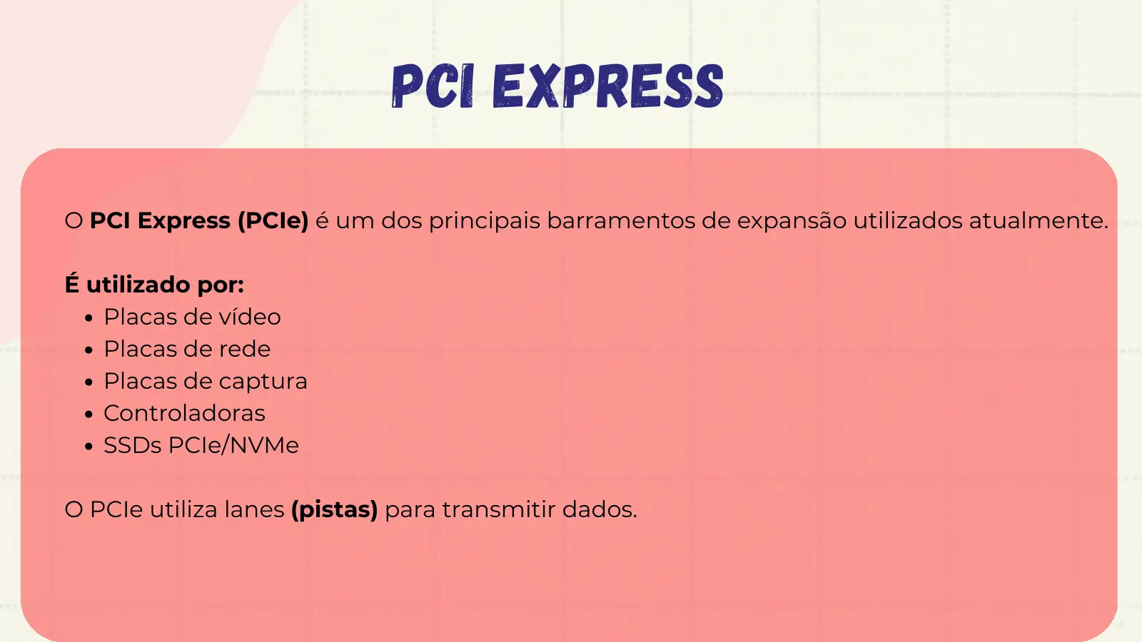PCI EXPRESS O PCI Express (PCIe) é um dos principais barramentos de expansão utilizados atualmente. É utilizado por: Placas de vídeo Placas de rede Placas de captura Controladoras SSDs PCIe/NVMe O PCIe utiliza lanes (pistas) para transmitir dados.